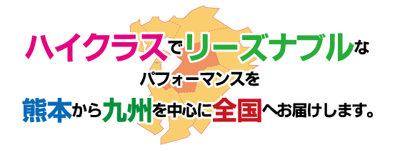 ハイクラスでリーズナブルなパフォーマンスを熊本から九州を中心に全国へお届けします。